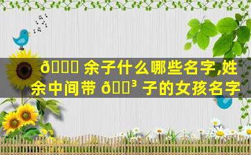 🐛 余子什么哪些名字,姓余中间带 🌳 子的女孩名字